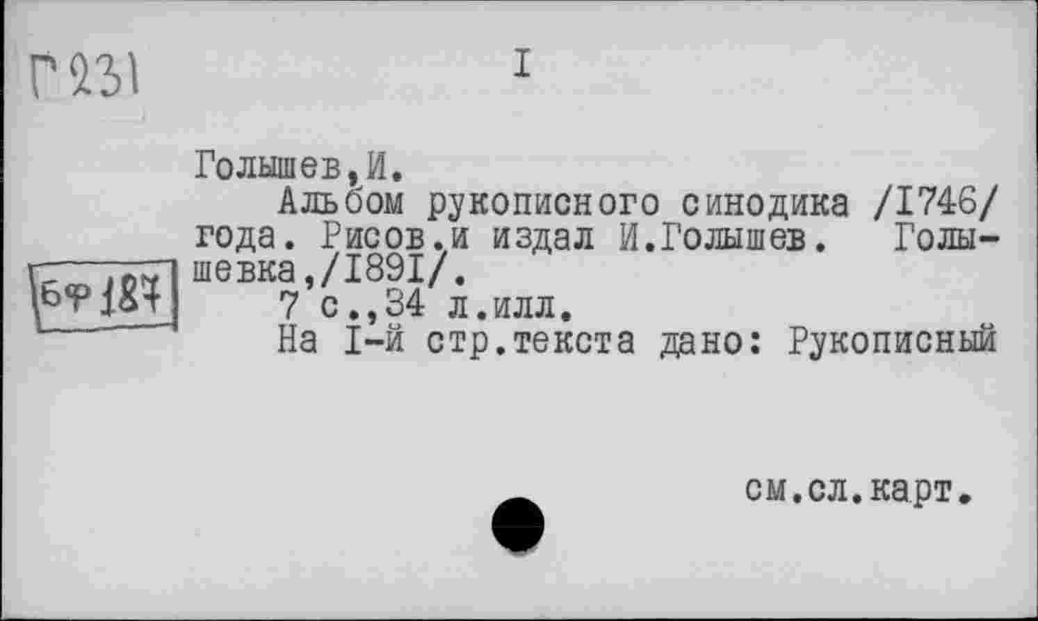 ﻿г п\
Голышев, И.
Альбом рукописного синодика /1746/ года. Рисов.и издал И.Голышев.	Голы-
гд—шевка./1891/.
7 0.,34 л.ИЛЛ,
На 1-й стр.текста дано: Рукописный
см.сл.карт